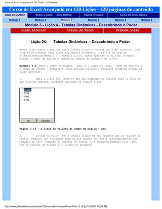 Curso de Excel Avançado em 120 Lições - 420 páginas
Curso de Excel Avançado em 120 Lições - 420 páginas de conteúdo
Capa do CURSO Sobre o autor: Júlio Battisti Página Principal Curso de Excel Básico
Módulo 1 Módulo 2 Módulo 3 Módulo 4 Módulo 5 Módulo 6
Modulo 3 - Lição 4 - Tabelas Dinâmicas - Descobrindo o Poder
Lição Anterior Índice do Curso Próxima Lição
Lição 04: Tabelas Dinâmicas – Descobrindo o Poder
Nessa lição vamos trabalhar com a Tabela Dinâmica criada na lição anterior. Caso
você tenha fechado essa planilha, abra-a novamente, a partir do arquivo
C:ExcelAvançadoModulo 3 – Exemplo 1.xls. Vamos aprender a filtrar os dados
usando o campo de página e também os campos de coluna e de linha.
Exemplo 3-2: Usar o campo de página – Ano, e o campo de linha – Nome da empresa e
o campo de coluna – Trimestre, para aplicar filtros à Consulta Dinâmica criada na
lição anterior.
1. Abra a lista Ano. Observe que são exibidos os valores para os anos em
que existem pedidos, conforme indicado na Figura 3.13:
Figura 3.13 – A lista de valores do campo de página – Ano.
2. Clique no valor 1997 e depois clique em OK. Observe que os valores da
tabela dinâmica são filtrados para exibir apenas os totais correspondentes aos
pedidos de 1997. Compare os valores da Figura 3.14 (somente pedidos para 1997)
com os valores da Figura 3.12 (todos os pedidos).
http://www.juliobattisti.com.br/excel120avancado/modulo3/licao4.htm (1 of 3) [1/5/2003 18:58:34]
 