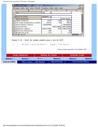 Curso de Excel Avançado em 120 Lições - 420 páginas
Figura 3.16 – Total de vendas somente para o ano de 1997.
7. Mantenha a planilha Modulo 3 – Exemplo 1.xls aberta.
Todos os direitos reservados: ® Júlio Battisti, 2002
Lição Anterior Índice do Curso Próxima Lição
Módulo 1 Módulo 2 Módulo 3 Módulo 4 Módulo 5 Módulo 6
Capa do CURSO Sobre o autor: Júlio Battisti Página Principal Curso de Excel Básico
http://www.juliobattisti.com.br/excel120avancado/modulo3/licao4.htm (3 of 3) [1/5/2003 18:58:34]
 