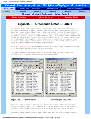 Curso de Excel Avançado em 120 Lições - 420 páginas
Curso de Excel Avançado em 120 Lições - 420 páginas de conteúdo
Capa do CURSO Sobre o autor: Júlio Battisti Página Principal Curso de Excel Básico
Módulo 1 Módulo 2 Módulo 3 Módulo 4 Módulo 5 Módulo 6
Modulo 1 - Lição 5: Ordenando Listas - Parte 1
Lição Anterior Índice do Curso Próxima Lição
Lição 05: Ordenando Listas – Parte 1
Uma vez que temos uma Lista no Excel, quer esta lista tenha sido importada ou
digitada diretamente no Excel, podemos realizar uma série de operações sobre os
dados da lista. Podemos classificar a lista de acordo com uma ou mais colunas,
podemos aplicar filtros na lista, podemos criar listas ordenadas personalizadas
e assim por diante. Quando classificamos uma lista, o Microsoft Excel reordena as
linhas da lista de acordo com o conteúdo da coluna (ou das colunas) selecionadas
para ordenação. Por exemplo, se você define que a lista seja ordenada em ordem
crescente, pelo campo PaísDeDestino, as linhas serão reordenadas para ficar em
ordem alfabética crescente do campo PaísDeDestino.
Nesta e na próxima lição aprenderemos a fazer a classificação (ordenação) de uma
lista de acordo com uma ou mais colunas de dados.
Considere o exemplo das duas planilhas a seguir, onde a primeira não está
classificada e a segunda está ordenada pelo campo País:
Vamos utilizar um exemplo prático para aprender a fazer a ordenação de listas
usando o Microsoft Excel. Utilizaremos a lista de Pedidos contida na planilha
Exemplo 04.xls. Nesta lição aprenderemos a ordenar por uma única coluna.
Na próxima lição aprenderemos a classificar por duas ou mais colunas, faremos
http://www.juliobattisti.com.br/excel120avancado/modulo1/licao5.htm (1 of 4) [1/5/2003 18:36:33]
 