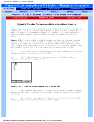 Curso de Excel Avançado em 120 Lições - 420 páginas
Curso de Excel Avançado em 120 Lições - 420 páginas de conteúdo
Capa do CURSO Sobre o autor: Júlio Battisti Página Principal Curso de Excel Básico
Módulo 1 Módulo 2 Módulo 3 Módulo 4 Módulo 5 Módulo 6
Modulo 3 - Lição 5 - Tabelas Dinâmicas - Mais sobre filtros básicos.
Lição Anterior Índice do Curso Próxima Lição
Lição 05: Tabelas Dinâmicas – Mais sobre filtros básicos
Nessa lição vamos continuar trabalhando com a Tabela Dinâmica criada na Lição 3 e
alterada na Lição 4. Caso você tenha fechado essa planilha, abra-a novamente, a
partir do arquivo C:ExcelAvançadoModulo 3 – Exemplo 1.xls. Vamos aprender a
filtrar os dados usando o campo de página e também os campos de coluna e de
linha.
Exemplo 3-3: Voltar a exibir o total de vendas para todos os pedidos, ou seja,
retirar os filtros aplicados na Lição 4 e aplicar novos filtros, por cliente.
Adicionar os campos País de Destino e Cidade de Destino como campos de página.
Utilizaremos esses campos para aplicar dois ou mais critérios de filtragem, como
por exemplo: Pedidos para o Brasil, cidade de São Paulo no ano de 1998.
1. Abra a lista Ano, clique na opção Tudo e depois clique em OK. Com isso
estamos removendo o filtro para o ano de 1997.
2. Abra a lista Trimestre e marque os quatro trimestres, conforme
indicado na Figura 3.17 e clique em OK:
Figura 3.17 – Total de vendas somente para o ano de 1997.
3. Agora estamos sem nenhum filtro aplicado à Tabela Dinâmica. O próximo
passo será adicionar os campos País de Destino e Cidade de Destino, como campos
de página.
4. Parra arrastar os campos é preciso que a barra de ferramentas Tabela
Dinâmica, indicada na Figura 3.18 esteja sendo exibida:
http://www.juliobattisti.com.br/excel120avancado/modulo3/licao5.htm (1 of 4) [1/5/2003 18:58:50]
 