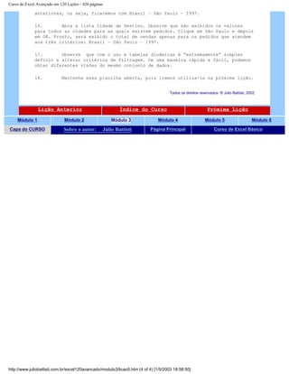 Curso de Excel Avançado em 120 Lições - 420 páginas
anteriores, ou seja, ficaremos com Brasil – São Paulo – 1997.
16. Abra a lista Cidade de Destino. Observe que são exibidos os valores
para todos as cidades para as quais existem pedidos. Clique em São Paulo e depois
em OK. Pronto, será exibido o total de vendas apenas para os pedidos que atendem
aos três critérios: Brasil – São Paulo – 1997.
17. Observe que com o uso e tabelas dinâmicas é “extremamente” simples
definir e alterar critérios de filtragem. De uma maneira rápida e fácil, podemos
obter diferentes visões do mesmo conjunto de dados.
18. Mantenha essa planilha aberta, pois iremos utiliza-la na próxima lição.
Todos os direitos reservados: ® Júlio Battisti, 2002
Lição Anterior Índice do Curso Próxima Lição
Módulo 1 Módulo 2 Módulo 3 Módulo 4 Módulo 5 Módulo 6
Capa do CURSO Sobre o autor: Júlio Battisti Página Principal Curso de Excel Básico
http://www.juliobattisti.com.br/excel120avancado/modulo3/licao5.htm (4 of 4) [1/5/2003 18:58:50]
 