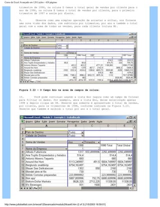 Curso de Excel Avançado em 120 Lições - 420 páginas
trimestre de 1996, na coluna D temos o total geral de vendas por cliente para o
ano de 1996, na coluna E temos o total de vendas por cliente, para o primeiro
trimestre de 1997 e assim por diante.
9. Observe como uma simples operação de arrastar e soltar, nos fornece
uma nova visão dos dados, com subtotais por trimestre, por ano e também o total
geral com a soma de todas as vendas, para cada cliente (coluna M).
Figura 3.22 – O Campo Ano na área de campos de coluna.
10. Você pode continuar usando a lista Ano (agora como um campo de Coluna)
para filtrar os dados. Por exemplo, abra a lista Ano, deixe selecionado apenas
1998 e depois clique em OK. Observe que somente é apresentado o total de vendas,
por cliente, para os trimestres de 1998, conforme indicado na Figura 3.23.
Observe que também é exibido o total por ano e o total geral.
http://www.juliobattisti.com.br/excel120avancado/modulo3/licao6.htm (2 of 3) [1/5/2003 18:59:01]
 