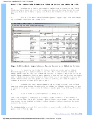 Curso de Excel Avançado em 120 Lições - 420 páginas
Figura 3.24 – Campos País de Destino e Cidade de Destino como campos de linha.
4. Observe que o Excel, rapidamente, refaz toda a disposição da Tabela
Dinâmica. Agora temos os totais de vendas, por País de Destino, dentro de cada
país por Cidade de Destino e, para cada Cidade de Destino por trimestre e por
ano.
5. Abra a lista Ano e deixe marcada apenas a opção 1997. Você deve obter
os resultados indicados na Figura 3.25:
Figura 3.25–Resultados segmentados por País de Destino e por Cidade de Destino.
6. Por exemplo, na Célula C10 temos o total de vendas para a cidade
Brandenburg para o primeiro trimestre de 1997. Na coluna G temos o total de
vendas para o ano de 1997, por Cidade de Destino. Na linha 19 estão os totais de
vendas para a Alemanha. Observe que é exibido o nome do País de Destino uma única
vez, ao lado uma lista das cidades do Respectivo país e em seguida os totais de
vendas trimestrais, por ano, para cada uma das cidades. Ao final da lista de
Cidades é exibido o total geral para o país.
7. Observe como uma simples operação de arrastar e soltar, nos fornece
uma nova visão dos dados, com subtotais por País, por Cidade, trimestre, por ano
e também o total geral com a soma de todas as vendas por País, Cidade, Trimestre
e Ano.
8. Salve e Feche a planilha Modulo 3 – Exemplo 1.xls.
Com esses exemplos já começamos a perceber o quão poderosa é a ferramenta de
tabelas dinâmicas, com a qual podemos, sem maiores dificuldades, fazer análise
dos dados. Com um simples arrastar e soltar obtemos visões diferentes do mesmo
conjunto de dados.
Na próxima lição proporei dois exercícios, os quais serão resolvidos, passo a
passo, nas lições 9 e 10.
Todos os direitos reservados: ® Júlio Battisti, 2002
http://www.juliobattisti.com.br/excel120avancado/modulo3/licao7.htm (2 of 3) [1/5/2003 18:59:09]
 