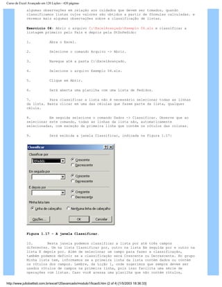 Curso de Excel Avançado em 120 Lições - 420 páginas
algumas observações em relação aos cuidados que devem ser tomados, quando
classificamos listas cujos valores são obtidos a partir de fórmulas calculadas. e
veremos mais algumas observações sobre a classificação de listas.
Exercício 04: Abrir o arquivo C:ExcelAvançadoExemplo 04.xls e classificar a
listagem primeiro pelo País e depois pela DtDoPedido:
1. Abra o Excel.
2. Selecione o comando Arquivo -> Abrir.
3. Navegue até a pasta C:ExcelAvançado.
4. Selecione o arquivo Exemplo 04.xls.
5. Clique em Abrir.
6. Será aberta uma planilha com uma Lista de Pedidos.
7. Para classificar a lista não é necessário selecionar todas as linhas
da lista. Basta clicar em uma das células que fazem parte da lista, qualquer
célula.
8. Em seguida selecione o comando Dados -> Classificar. Observe que ao
selecionar este comando, todas as linhas da lista são, automaticamente
selecionadas, com exceção da primeira linha que contém os rótulos das colunas.
9. Será exibida a janela Classificar, indicada na Figura 1.17:
Figura 1.17 - A janela Classificar.
10. Nesta janela podemos classificar a lista por até três campos
diferentes. Um na lista Classificar por, outro na lista Em seguida por e outro na
lista E depois por. Além de selecionar um campo para fazer a classificação,
também podemos definir se a classificação será Crescente ou Decrescente. No grupo
Minha lista tem, informamos se a primeira linha da lista contém dados ou contém
os rótulos dos campos. Lembre, da Lição 1, onde sugerimos que sempre devem ser
usados rótulos de campos na primeira linha, pois isso facilita uma série de
operações com listas. Caso você acessa uma planilha que não contém rótulos,
http://www.juliobattisti.com.br/excel120avancado/modulo1/licao5.htm (2 of 4) [1/5/2003 18:36:33]
 