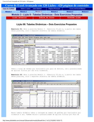 Curso de Excel Avançado em 120 Lições - 420 páginas
Curso de Excel Avançado em 120 Lições - 420 páginas de conteúdo
Capa do CURSO Sobre o autor: Júlio Battisti Página Principal Curso de Excel Básico
Módulo 1 Módulo 2 Módulo 3 Módulo 4 Módulo 5 Módulo 6
Modulo 3 - Lição 8 - Tabelas Dinâmicas - Dois Exercícios Propostos
Lição Anterior Índice do Curso Próxima Lição
Lição 08: Tabelas Dinâmicas – Dois Exercícios Propostos
Exercício 01: Abra a planilha Modulo 3 – Exercício 01.xls e, a partir dos dados
dessa planilha, crie o seguinte relatório de tabela dinâmica:
Temos o total de vendas por funcionário por país de destino, com a possibilidade
de aplicar filtros por ano e/ou trimestre.
Exercício 02: Abra a planilha Modulo 3 – Exercício 02.xls e, a partir dos dados
dessa planilha, crie o seguinte relatório de tabela dinâmica:
Nessa tabela dinâmica temos a contagem do número de pedidos por funcionário por
trimestre e ano. Também existe a possibilidade de aplicar filtros por País de
http://www.juliobattisti.com.br/excel120avancado/modulo3/licao8.htm (1 of 2) [1/5/2003 18:59:17]
 