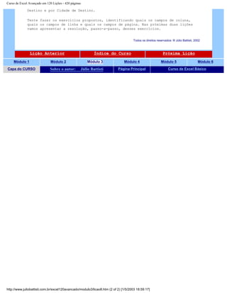 Curso de Excel Avançado em 120 Lições - 420 páginas
Destino e por Cidade de Destino.
Tente fazer os exercícios propostos, identificando quais os campos de coluna,
quais os campos de linha e quais os campos de página. Nas próximas duas lições
vamos apresentar a resolução, passo-a-passo, desses exercícios.
Todos os direitos reservados: ® Júlio Battisti, 2002
Lição Anterior Índice do Curso Próxima Lição
Módulo 1 Módulo 2 Módulo 3 Módulo 4 Módulo 5 Módulo 6
Capa do CURSO Sobre o autor: Júlio Battisti Página Principal Curso de Excel Básico
http://www.juliobattisti.com.br/excel120avancado/modulo3/licao8.htm (2 of 2) [1/5/2003 18:59:17]
 