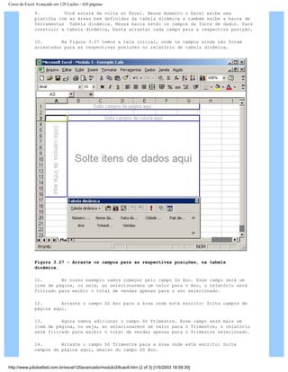Curso de Excel Avançado em 120 Lições - 420 páginas
9. Você estará de volta ao Excel. Nesse momento o Excel exibe uma
planilha com as áreas bem definidas da tabela dinâmica e também exibe a barra de
ferramentas Tabela dinâmica. Nessa barra estão os campos da fonte de dados. Para
construir a tabela dinâmica, basta arrastar cada campo para a respectiva posição.
10. Na Figura 3.27 temos a tela inicial, onde os campos ainda não foram
arrastados para as respectivas posições no relatório de tabela dinâmica.
Figura 3.27 – Arraste os campos para as respectivas posições, na tabela
dinâmica.
11. No nosso exemplo vamos começar pelo campo Só Ano. Esse campo será um
item de página, ou seja, ao selecionarmos um valor para o Ano, o relatório será
filtrado para exibir o total de vendas apenas para o ano selecionado.
12. Arraste o campo Só Ano para a área onde está escrito: Solte campos de
página aqui.
13. Agora vamos adicionar o campo Só Trimestre. Esse campo será mais um
item de página, ou seja, ao selecionarmos um valor para o Trimestre, o relatório
será filtrado para exibir o total de vendas apenas para o Trimestre selecionado.
14. Arraste o campo Só Trimestre para a área onde está escrito: Solte
campos de página aqui, abaixo do campo Só Ano.
http://www.juliobattisti.com.br/excel120avancado/modulo3/licao9.htm (2 of 3) [1/5/2003 18:59:30]
 
