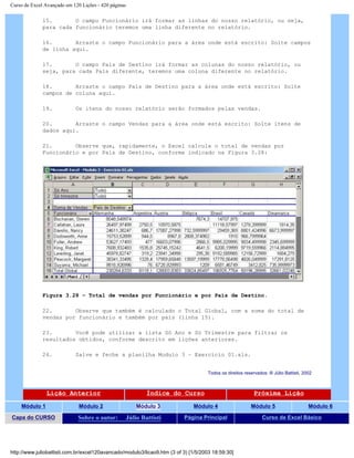 Curso de Excel Avançado em 120 Lições - 420 páginas
15. O campo Funcionário irá formar as linhas do nosso relatório, ou seja,
para cada funcionário teremos uma linha diferente no relatório.
16. Arraste o campo Funcionário para a área onde está escrito: Solte campos
de linha aqui.
17. O campo País de Destino irá formar as colunas do nosso relatório, ou
seja, para cada País diferente, teremos uma coluna diferente no relatório.
18. Arraste o campo País de Destino para a área onde está escrito: Solte
campos de coluna aqui.
19. Os itens do nosso relatório serão formados pelas vendas.
20. Arraste o campo Vendas para a área onde está escrito: Solte itens de
dados aqui.
21. Observe que, rapidamente, o Excel calcula o total de vendas por
Funcionário e por País de Destino, conforme indicado na Figura 3.28:
Figura 3.28 – Total de vendas por Funcionário e por País de Destino.
22. Observe que também é calculado o Total Global, com a soma do total de
vendas por funcionário e também por país (linha 15).
23. Você pode utilizar a lista Só Ano e Só Trimestre para filtrar os
resultados obtidos, conforme descrito em lições anteriores.
24. Salve e feche a planilha Modulo 3 – Exercício 01.xls.
Todos os direitos reservados: ® Júlio Battisti, 2002
Lição Anterior Índice do Curso Próxima Lição
Módulo 1 Módulo 2 Módulo 3 Módulo 4 Módulo 5 Módulo 6
Capa do CURSO Sobre o autor: Júlio Battisti Página Principal Curso de Excel Básico
http://www.juliobattisti.com.br/excel120avancado/modulo3/licao9.htm (3 of 3) [1/5/2003 18:59:30]
 