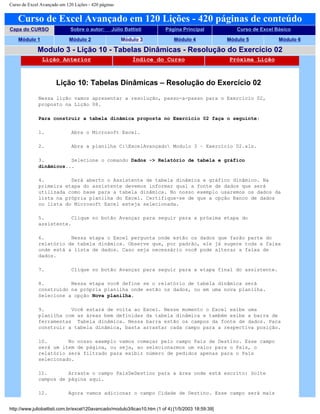Curso de Excel Avançado em 120 Lições - 420 páginas
Curso de Excel Avançado em 120 Lições - 420 páginas de conteúdo
Capa do CURSO Sobre o autor: Júlio Battisti Página Principal Curso de Excel Básico
Módulo 1 Módulo 2 Módulo 3 Módulo 4 Módulo 5 Módulo 6
Modulo 3 - Lição 10 - Tabelas Dinâmicas - Resolução do Exercício 02
Lição Anterior Índice do Curso Próxima Lição
Lição 10: Tabelas Dinâmicas – Resolução do Exercício 02
Nessa lição vamos apresentar a resolução, passo-a-passo para o Exercício 02,
proposto na Lição 08.
Para construir a tabela dinâmica proposta no Exercício 02 faça o seguinte:
1. Abra o Microsoft Excel.
2. Abra a planilha C:ExcelAvançado Modulo 3 – Exercício 02.xls.
3. Selecione o comando Dados -> Relatório de tabela e gráfico
dinâmicos...
4. Será aberto o Assistente de tabela dinâmica e gráfico dinâmico. Na
primeira etapa do assistente devemos informar qual a fonte de dados que será
utilizada como base para a tabela dinâmica. No nosso exemplo usaremos os dados da
lista na própria planilha do Excel. Certifique-se de que a opção Banco de dados
ou lista do Microsoft Excel esteja selecionada.
5. Clique no botão Avançar para seguir para a próxima etapa do
assistente.
6. Nessa etapa o Excel pergunta onde estão os dados que farão parte do
relatório de tabela dinâmica. Observe que, por padrão, ele já sugere toda a faixa
onde está a lista de dados. Caso seja necessário você pode alterar a faixa de
dados.
7. Clique no botão Avançar para seguir para a etapa final do assistente.
8. Nessa etapa você define se o relatório de tabela dinâmica será
construído na própria planilha onde estão os dados, ou em uma nova planilha.
Selecione a opção Nova planilha.
9. Você estará de volta ao Excel. Nesse momento o Excel exibe uma
planilha com as áreas bem definidas da tabela dinâmica e também exibe a barra de
ferramentas Tabela dinâmica. Nessa barra estão os campos da fonte de dados. Para
construir a tabela dinâmica, basta arrastar cada campo para a respectiva posição.
10. No nosso exemplo vamos começar pelo campo País de Destino. Esse campo
será um item de página, ou seja, ao selecionarmos um valor para o País, o
relatório será filtrado para exibir número de pedidos apenas para o País
selecionado.
11. Arraste o campo PaísDeDestino para a área onde está escrito: Solte
campos de página aqui.
12. Agora vamos adicionar o campo Cidade de Destino. Esse campo será mais
http://www.juliobattisti.com.br/excel120avancado/modulo3/licao10.htm (1 of 4) [1/5/2003 18:59:39]
 