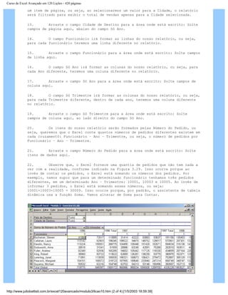 Curso de Excel Avançado em 120 Lições - 420 páginas
um item de página, ou seja, ao selecionarmos um valor para a Cidade, o relatório
será filtrado para exibir o total de vendas apenas para a Cidade selecionada.
13. Arraste o campo Cidade de Destino para a área onde está escrito: Solte
campos de página aqui, abaixo do campo Só Ano.
14. O campo Funcionário irá formar as linhas do nosso relatório, ou seja,
para cada funcionário teremos uma linha diferente no relatório.
15. Arraste o campo Funcionário para a área onde está escrito: Solte campos
de linha aqui.
16. O campo Só Ano irá formar as colunas do nosso relatório, ou seja, para
cada Ano diferente, teremos uma coluna diferente no relatório.
17. Arraste o campo Só Ano para a área onde está escrito: Solte campos de
coluna aqui.
18. O campo Só Trimestre irá formar as colunas do nosso relatório, ou seja,
para cada Trimestre diferente, dentro de cada ano, teremos uma coluna diferente
no relatório.
19. Arraste o campo Só Trimestre para a área onde está escrito: Solte
campos de coluna aqui, ao lado direito do campo Só Ano.
20. Os itens do nosso relatório serão formados pelas Número do Pedido, ou
seja, queremos que o Excel conte quantos números de pedidos diferentes existem em
cada cruzament0: Funcionário – Ano – Trimestre, ou seja, o número de pedidos por
Funcionário – Ano – Trimestre.
21. Arraste o campo Número do Pedido para a área onde está escrito: Solte
itens de dados aqui.
22. Observe que, o Excel fornece uma quantia de pedidos que não tem nada a
ver com a realidade, conforme indicado na Figura 3.29. Isso ocorre porque ao
invés de contar os pedidos, o Excel está somando os números dos pedidos. Por
exemplo, vamos supor que para um determinado funcionário tenhamos três pedidos
diferentes, em um determinado Ano – Trimestre: 10001, 10003 e 10005. Ao invés de
informar 3 pedidos, o Excel está somando esses números, ou seja:
10001+10003+10005 = 30009. Isso ocorre porque, por padrão, o assistente de tabela
dinâmica usa a função Soma. Vamos alterar de Soma para Contar.
http://www.juliobattisti.com.br/excel120avancado/modulo3/licao10.htm (2 of 4) [1/5/2003 18:59:39]
 