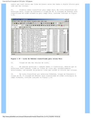 Curso de Excel Avançado em 120 Lições - 420 páginas
sugiro que você insira uma linha em branco antes dos dados e digite rótulos para
cada uma das colunas.
11. Primeiro vamos classificar pelo campo País. Na lista Classificar por
selecione País, clique em Crescente e clique em OK. A listagem de Pedidos será
classificada em ordem alfabética pelo campo País, conforme indicado na Figura
1.18.
Figura 1.18 – Lista de Pedidos classificada pela coluna País.
12. Clique em uma das células da lista.
13. Em seguida selecione o comando Dados -> Classificar. Observe que ao
selecionar este comando, todas as linhas da lista são, automaticamente
selecionadas, com exceção da primeira linha que contém os rótulos das colunas.
14. Na lista Classificar por selecione DtPedido, clique em Crescente e
clique em OK. A listagem de Pedidos será classificada em ordem cronológica do
campo DtPedido, conforme indicado na Figura 1.19:
http://www.juliobattisti.com.br/excel120avancado/modulo1/licao5.htm (3 of 4) [1/5/2003 18:36:33]
 
