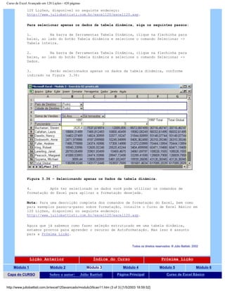 Curso de Excel Avançado em 120 Lições - 420 páginas
120 Lições, disponível no seguinte endereço:
http://www.juliobattisti.com.br/excel120/excel120.asp.
Para selecionar apenas os dados da tabela dinâmica, siga os seguintes passos:
1. Na barra de ferramentas Tabela Dinâmica, clique na flechinha para
baixo, ao lado do botão Tabela dinâmica e selecione o comando Selecionar ->
Tabela inteira.
2. Na barra de ferramentas Tabela Dinâmica, clique na flechinha para
baixo, ao lado do botão Tabela dinâmica e selecione o comando Selecionar ->
Dados.
3. Serão selecionados apenas os dados da tabela dinâmica, conforme
indicado na Figura 3.36:
Figura 3.36 – Selecionando apenas os Dados da tabela dinâmica.
4. Após ter selecionado os dados você pode utilizar os comandos de
formatação do Excel para aplicar a formatação desejada.
Nota: Para uma descrição completa dos comandos de formatação do Excel, bem como
para exemplos passo-a-passo sobre formatação, consulte o Curso de Excel Básico em
120 Lições, disponível no seguinte endereço:
http://www.juliobattisti.com.br/excel120/excel120.asp.
Agora que já sabemos como fazer seleção estruturado em uma tabela dinâmica,
estamos prontos para aprender o recurso de AutoFormatação. Mas isso é assunto
para a Próxima Lição.
Todos os direitos reservados: ® Júlio Battisti, 2002
Lição Anterior Índice do Curso Próxima Lição
Módulo 1 Módulo 2 Módulo 3 Módulo 4 Módulo 5 Módulo 6
Capa do CURSO Sobre o autor: Júlio Battisti Página Principal Curso de Excel Básico
http://www.juliobattisti.com.br/excel120avancado/modulo3/licao11.htm (3 of 3) [1/5/2003 18:59:52]
 