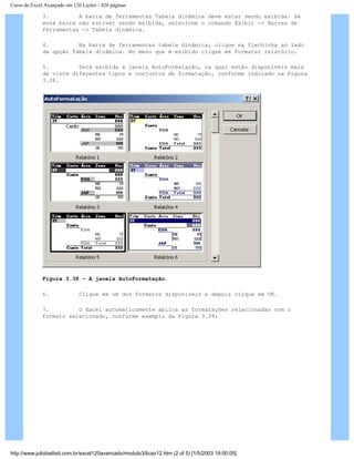 Curso de Excel Avançado em 120 Lições - 420 páginas
3. A barra de ferramentas Tabela dinâmica deve estar sendo exibida. Se
essa barra não estiver sendo exibida, selecione o comando Exibir -> Barras de
ferramentas -> Tabela dinâmica.
4. Na barra de ferramentas tabela dinâmica, clique na flechinha ao lado
da opção Tabela dinâmica. No menu que é exibido clique em Formatar relatório.
5. Será exibida a janela AutoFormatação, na qual estão disponíveis mais
de vinte diferentes tipos e conjuntos de formatação, conforme indicado na Figura
3.38.
Figura 3.38 – A janela AutoFormatação.
6. Clique em um dos formatos disponíveis e depois clique em OK.
7. O Excel automaticamente aplica as formatações relacionadas com o
formato selecionado, conforme exemplo da Figura 3.39:
http://www.juliobattisti.com.br/excel120avancado/modulo3/licao12.htm (2 of 5) [1/5/2003 19:00:05]
 
