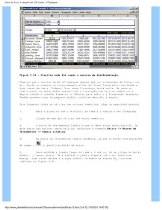 Curso de Excel Avançado em 120 Lições - 420 páginas
Figura 3.39 – Planilha onde foi usado o recurso de AutoFormatação.
Observe que o recurso de AutoFormatação apenas aplica formatações de fonte, cor,
etc. Porém os números do nosso exemplo ainda não foram formatados como Moeda e
duas casas decimais. Podemos fazer essa formatação manualmente, da maneira
tradicional, ou seja, selecionando todo o intervalo com valores numéricos e
depois usando o comando Formatar -> Células para definir a formatação desejada.
Também podemos usar um pequeno atalho, conforme descrito a seguir.
Para formatar todas as células com valores numéricos, siga os seguintes passos:
1. Abra a planilha com o relatório de tabela dinâmica a ser formatado.
2. Clique em uma das células com valor numérico.
3. A barra de ferramentas Tabela dinâmica deve estar sendo exibida. Se
essa barra não estiver sendo exibida, selecione o comando Exibir -> Barras de
ferramentas -> Tabela dinâmica.
4. Na barra de ferramentas tabela dinâmica, clique no botão Configurações
de campo ( ), penúltimo botão da barra.
5. Será exibida a janela Campo da tabela dinâmica. Dê um clique no botão
Número..., nessa janela. Será exibida a janela Formatar células. Selecione
Moeda, duas casas decimais e para símbolo da moeda selecione R$, conforme
indicado na Figura 3.40:
http://www.juliobattisti.com.br/excel120avancado/modulo3/licao12.htm (3 of 5) [1/5/2003 19:00:05]
 