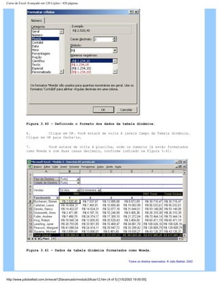 Curso de Excel Avançado em 120 Lições - 420 páginas
Figura 3.40 – Definindo o formato dos dados da tabela dinâmica.
6. Clique em OK. Você estará de volta à janela Campo da Tabela dinâmica.
Clique em OK para fecha-la.
7. Você estará de volta à planilha, onde os números já estão formatados
como Moeda e com duas casas decimais, conforme indicado na Figura 3.41:
Figura 3.41 – Dados da tabela dinâmica formatados como Moeda.
Todos os direitos reservados: ® Júlio Battisti, 2002
http://www.juliobattisti.com.br/excel120avancado/modulo3/licao12.htm (4 of 5) [1/5/2003 19:00:05]
 