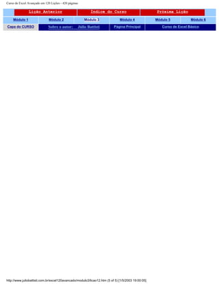 Curso de Excel Avançado em 120 Lições - 420 páginas
Lição Anterior Índice do Curso Próxima Lição
Módulo 1 Módulo 2 Módulo 3 Módulo 4 Módulo 5 Módulo 6
Capa do CURSO Sobre o autor: Júlio Battisti Página Principal Curso de Excel Básico
http://www.juliobattisti.com.br/excel120avancado/modulo3/licao12.htm (5 of 5) [1/5/2003 19:00:05]
 