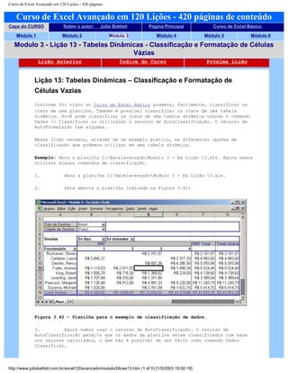 Curso de Excel Avançado em 120 Lições - 420 páginas
Curso de Excel Avançado em 120 Lições - 420 páginas de conteúdo
Capa do CURSO Sobre o autor: Júlio Battisti Página Principal Curso de Excel Básico
Módulo 1 Módulo 2 Módulo 3 Módulo 4 Módulo 5 Módulo 6
Modulo 3 - Lição 13 - Tabelas Dinâmicas - Classificação e Formatação de Células
Vázias
Lição Anterior Índice do Curso Próxima Lição
Lição 13: Tabelas Dinâmicas – Classificação e Formatação de
Células Vazias
Conforme foi visto no Curso de Excel Básico podemos, facilmente, classificar os
itens de uma planilha. Também é possível classificar os itens de uma tabela
dinâmica. Você pode classificar os itens de uma tabela dinâmica usando o comando
Dados -> Classificar ou utilizando o recurso de AutoClassificação. O recurso de
AutoFormatação tem algumas.
Nessa lição veremos, através de um exemplo prático, as diferentes opções de
classificação que podemos utilizar em uma tabela dinâmica.
Exemplo: Abra a planilha C:ExcelavançadoModulo 3 - Ex Lição 13.xls. Agora vamos
utilizar alguns comandos de classificação.
1. Abra a planilha C:ExcelavançadoModulo 3 - Ex Lição 13.xls.
2. Será aberta a planilha indicada na Figura 3.42:
Figura 3.42 – Planilha para o exemplo de classificação de dados.
3. Agora vamos usar o recurso de AutoClassificação. O recurso de
AutoClassificação permite que os dados da planilha sejam classificados com base
nos valores calculados, o que não é possível de ser feito como comando Dados
Classificar.
http://www.juliobattisti.com.br/excel120avancado/modulo3/licao13.htm (1 of 5) [1/5/2003 19:00:18]
 