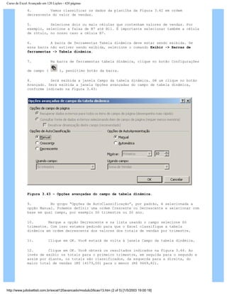 Curso de Excel Avançado em 120 Lições - 420 páginas
4. Vamos classificar os dados da planilha da Figura 3.42 em ordem
decrescente do valor de vendas.
5. Selecione dois ou mais células que contenham valores de vendas. Por
exemplo, selecione a faixa de B7 até B11. É importante selecionar também a célula
de rótulo, no nosso caso a célula B7.
6. A barra de ferramentas Tabela dinâmica deve estar sendo exibida. Se
essa barra não estiver sendo exibida, selecione o comando Exibir -> Barras de
ferramentas -> Tabela dinâmica.
7. Na barra de ferramentas tabela dinâmica, clique no botão Configurações
de campo ( ), penúltimo botão da barra.
8. Será exibida a janela Campo da tabela dinâmica. Dê um clique no botão
Avançado. Será exibida a janela Opções avançadas do campo de tabela dinâmica,
conforme indicado na Figura 3.43:
Figura 3.43 – Opções avançadas do campo de tabela dinâmica.
9. No grupo “Opções de AutoClassificação”, por padrão, é selecionada a
opção Manual. Podemos definir uma ordem Crescente ou Decrescente e selecionar com
base em qual campo, por exemplo Só trimestre ou Só ano.
10. Marque a opção Decrescente e na lista usando o campo selecione Só
trimestre. Com isso estamos pedindo para que o Excel classifique a tabela
dinâmica em ordem decrescente dos valores dos totais de vendas por trimestre.
11. Clique em OK. Você estará de volta à janela Campo da tabela dinâmica.
12. Clique em OK. Você obterá os resultados indicados na Figura 3.44. Ao
invés de exibir os totais para o primeiro trimestre, em seguida para o segundo e
assim por diante, os totais são classificados, da esquerda para a direita, do
maior total de vendas (R$ 14179,00) para o menor (R$ 9469,82).
http://www.juliobattisti.com.br/excel120avancado/modulo3/licao13.htm (2 of 5) [1/5/2003 19:00:18]
 