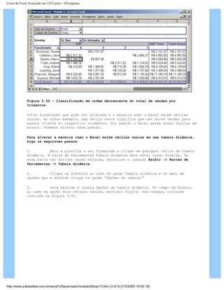 Curso de Excel Avançado em 120 Lições - 420 páginas
Figura 3.44 – Classificação em ordem decrescente do total de vendas por
trimestre.
Outra formatação que pode ser alterada é a maneira como o Excel exibe células
vazias. No nosso exemplo, uma célula vazia significa que não houve vendas para
aquele cliente no respectivo trimestre. Por padrão o Excel exibe essas células em
branco. Podemos alterar essa padrão.
Para alterar a maneira como o Excel exibe células vazias em uma tabela dinâmica,
siga os seguintes passos:
1. Abra a planilha a ser formatada e clique em qualquer célula da tabela
dinâmica. A barra de ferramentas Tabela dinâmica deve estar sendo exibida. Se
essa barra não estiver sendo exibida, selecione o comando Exibir -> Barras de
ferramentas -> Tabela dinâmica.
2. Clique na flechina ao lado da opção Tabela dinâmica e no menu de
opções que é exibido clique na opção “Opções da tabela.”
3. Será exibida a janela Opções da tabela dinâmica. No campo em branco,
ao lado da opção Para células vazias, mostrar: Digite: Sem vendas, conforme
indicado na Figura 3.45.
http://www.juliobattisti.com.br/excel120avancado/modulo3/licao13.htm (3 of 5) [1/5/2003 19:00:18]
 