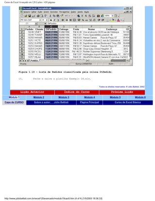 Curso de Excel Avançado em 120 Lições - 420 páginas
Figura 1.19 – Lista de Pedidos classificada pela coluna DtPedido.
15. Feche e salve a planilha Exemplo 04.xls.
Todos os direitos reservados: ® Júlio Battisti, 2002
Lição Anterior Índice do Curso Próxima Lição
Módulo 1 Módulo 2 Módulo 3 Módulo 4 Módulo 5 Módulo 6
Capa do CURSO Sobre o autor: Júlio Battisti Página Principal Curso de Excel Básico
http://www.juliobattisti.com.br/excel120avancado/modulo1/licao5.htm (4 of 4) [1/5/2003 18:36:33]
 
