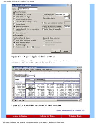 Curso de Excel Avançado em 120 Lições - 420 páginas
Figura 3.45 – A janela Opções da tabela dinâmica.
4. Clique em OK e observe que a expressão Sem vendas é exibida nas
células vazias, conforme indicado na Figura 3.46.
Figura 3.46 – A expressão Sem Vendas nas células vazias.
Todos os direitos reservados: ® Júlio Battisti, 2002
Lição Anterior Índice do Curso Próxima Lição
http://www.juliobattisti.com.br/excel120avancado/modulo3/licao13.htm (4 of 5) [1/5/2003 19:00:18]
 