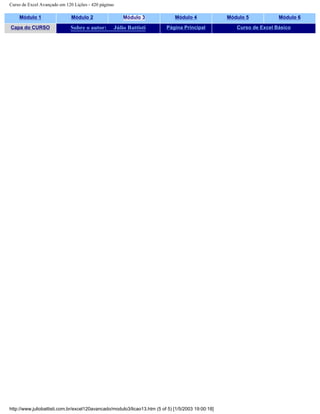 Curso de Excel Avançado em 120 Lições - 420 páginas
Módulo 1 Módulo 2 Módulo 3 Módulo 4 Módulo 5 Módulo 6
Capa do CURSO Sobre o autor: Júlio Battisti Página Principal Curso de Excel Básico
http://www.juliobattisti.com.br/excel120avancado/modulo3/licao13.htm (5 of 5) [1/5/2003 19:00:18]
 