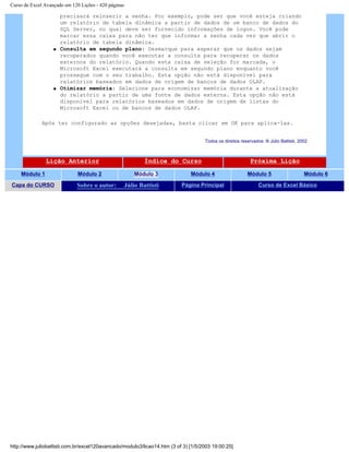 Curso de Excel Avançado em 120 Lições - 420 páginas
precisará reinserir a senha. Por exemplo, pode ser que você esteja criando
um relatório de tabela dinâmica a partir de dados de um banco de dados do
SQL Server, no qual deve ser fornecido informações de logon. Você pode
marcar essa caixa para não ter que informar a senha cada vez que abrir o
relatório de tabela dinâmica.
q Consulta em segundo plano: Desmarque para esperar que os dados sejam
recuperados quando você executar a consulta para recuperar os dados
externos do relatório. Quando esta caixa de seleção for marcada, o
Microsoft Excel executará a consulta em segundo plano enquanto você
prossegue com o seu trabalho. Esta opção não está disponível para
relatórios baseados em dados de origem de bancos de dados OLAP.
q Otimizar memória: Selecione para economizar memória durante a atualização
do relatório a partir de uma fonte de dados externa. Esta opção não está
disponível para relatórios baseados em dados de origem de listas do
Microsoft Excel ou de bancos de dados OLAP.
Após ter configurado as opções desejadas, basta clicar em OK para aplica-las.
Todos os direitos reservados: ® Júlio Battisti, 2002
Lição Anterior Índice do Curso Próxima Lição
Módulo 1 Módulo 2 Módulo 3 Módulo 4 Módulo 5 Módulo 6
Capa do CURSO Sobre o autor: Júlio Battisti Página Principal Curso de Excel Básico
http://www.juliobattisti.com.br/excel120avancado/modulo3/licao14.htm (3 of 3) [1/5/2003 19:00:25]
 