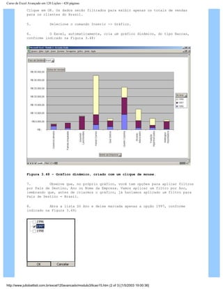 Curso de Excel Avançado em 120 Lições - 420 páginas
Clique em OK. Os dados serão filtrados para exibir apenas os totais de vendas
para os clientes do Brasil.
5. Selecione o comando Inserir -> Gráfico.
6. O Excel, automaticamente, cria um gráfico dinâmico, do tipo Barras,
conforme indicado na Figura 3.48:
Figura 3.48 – Gráfico dinâmico, criado com um clique de mouse.
7. Observe que, no próprio gráfico, você tem opções para aplicar filtros
por País de Destino, Ano ou Nome da Empresa. Vamos aplicar um filtro por Ano,
lembrando que, antes de criarmos o gráfico, já havíamos aplicado um filtro para
País de Destino = Brasil.
8. Abra a lista Só Ano e deixe marcada apenas a opção 1997, conforme
indicado na Figura 3.49:
http://www.juliobattisti.com.br/excel120avancado/modulo3/licao15.htm (2 of 3) [1/5/2003 19:00:36]
 
