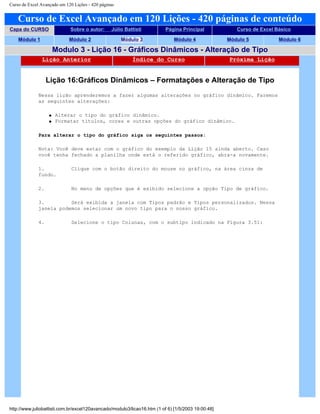 Curso de Excel Avançado em 120 Lições - 420 páginas
Curso de Excel Avançado em 120 Lições - 420 páginas de conteúdo
Capa do CURSO Sobre o autor: Júlio Battisti Página Principal Curso de Excel Básico
Módulo 1 Módulo 2 Módulo 3 Módulo 4 Módulo 5 Módulo 6
Modulo 3 - Lição 16 - Gráficos Dinâmicos - Alteração de Tipo
Lição Anterior Índice do Curso Próxima Lição
Lição 16:Gráficos Dinâmicos – Formatações e Alteração de Tipo
Nessa lição aprenderemos a fazer algumas alterações no gráfico dinâmico. Faremos
as seguintes alterações:
q Alterar o tipo do gráfico dinâmico.
q Formatar títulos, cores e outras opções do gráfico dinâmico.
Para alterar o tipo do gráfico siga os seguintes passos:
Nota: Você deve estar com o gráfico do exemplo da Lição 15 ainda aberto. Caso
você tenha fechado a planilha onde está o referido gráfico, abra-a novamente.
1. Clique com o botão direito do mouse no gráfico, na área cinza de
fundo.
2. No menu de opções que é exibido selecione a opção Tipo de gráfico.
3. Será exibida a janela com Tipos padrão e Tipos personalizados. Nessa
janela podemos selecionar um novo tipo para o nosso gráfico.
4. Selecione o tipo Colunas, com o subtipo indicado na Figura 3.51:
http://www.juliobattisti.com.br/excel120avancado/modulo3/licao16.htm (1 of 6) [1/5/2003 19:00:48]
 