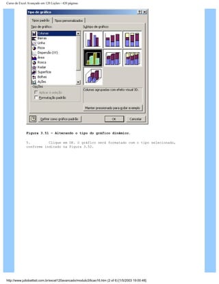 Curso de Excel Avançado em 120 Lições - 420 páginas
Figura 3.51 – Alterando o tipo do gráfico dinâmico.
5. Clique em OK. O gráfico será formatado com o tipo selecionado,
conforme indicado na Figura 3.52.
http://www.juliobattisti.com.br/excel120avancado/modulo3/licao16.htm (2 of 6) [1/5/2003 19:00:48]
 