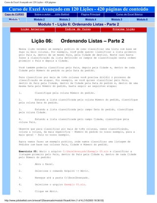 Curso de Excel Avançado em 120 Lições - 420 páginas
Curso de Excel Avançado em 120 Lições - 420 páginas de conteúdo
Capa do CURSO Sobre o autor: Júlio Battisti Página Principal Curso de Excel Básico
Módulo 1 Módulo 2 Módulo 3 Módulo 4 Módulo 5 Módulo 6
Modulo 1 - Lição 6: Ordenando Listas - Parte 2
Lição Anterior Índice do Curso Próxima Lição
Lição 06: Ordenando Listas – Parte 2
Nessa lição veremos um exemplo prático de como classificar uma Lista com base em
duas ou mais colunas. Por exemplo, você pode querer classificar a lista primeiro
pelo País e, dentro de um mesmo País, pela Cidade de destino. Neste caso basta
fazer a classificação da lista definindo os campos de classificação nesta ordem:
primeiro o País e depois a Cidade.
Você também poderia classificar pelo País, depois pela Cidade e, dentro de cada
Cidade pelo Número do pedido ou pela Data do pedido.
Para classificar por mais de três colunas você precisa dividir o processo de
classificação em etapas. Por exemplo, se você quiser classificar pelo País,
dentro do País pela Cidade, dentro da Cidade pela Data do pedido e, dentro de uma
mesma Data pelo Número do pedido, basta seguir as seguintes etapas:
1. Classifique pela coluna Número do pedido.
2. Estando a lista classificada pela coluna Número do pedido, classifique
pela coluna Data do pedido.
3. Estando a lista classificada pelo campo Data do pedido, classifique
pela coluna Cidade.
4. Estando a lista classificada pelo campo Cidade, classifique pela
coluna País.
Observe que para classificar por mais de três colunas, vamos classificando,
coluna a coluna, da mais específica – Número do pedido no nosso exemplo, para a
mais geral – País no nosso exemplo.
Agora vamos fazer um exemplo prático, onde vamos classificar uma listagem de
Pedidos com base nas colunas País, Cidade e Número do pedido.
Exercício 05: Abrir o arquivo C:ExcelAvançadoExemplo 05.xls e classificar a
listagem primeiro pelo País, dentro do País pela Cidade e, dentro de cada Cidade
pelo Número do pedido:
1. Abra o Excel.
2. Selecione o comando Arquivo -> Abrir.
3. Navegue até a pasta C:ExcelAvançado.
4. Selecione o arquivo Exemplo 05.xls.
5. Clique em Abrir.
http://www.juliobattisti.com.br/excel120avancado/modulo1/licao6.htm (1 of 4) [1/5/2003 18:36:53]
 