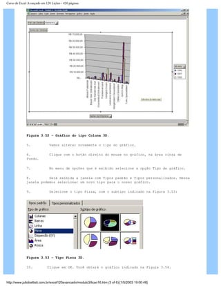 Curso de Excel Avançado em 120 Lições - 420 páginas
Figura 3.52 – Gráfico do tipo Coluna 3D.
5. Vamos alterar novamente o tipo do gráfico.
6. Clique com o botão direito do mouse no gráfico, na área cinza de
fundo.
7. No menu de opções que é exibido selecione a opção Tipo de gráfico.
8. Será exibida a janela com Tipos padrão e Tipos personalizados. Nessa
janela podemos selecionar um novo tipo para o nosso gráfico.
9. Selecione o tipo Pizza, com o subtipo indicado na Figura 3.53:
Figura 3.53 – Tipo Pizza 3D.
10. Clique em OK. Você obterá o gráfico indicado na Figura 3.54.
http://www.juliobattisti.com.br/excel120avancado/modulo3/licao16.htm (3 of 6) [1/5/2003 19:00:48]
 
