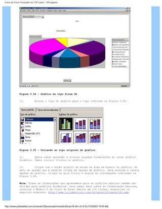 Curso de Excel Avançado em 120 Lições - 420 páginas
Figura 3.54 – Gráfico do tipo Pizza 3D.
11. Altere o tipo do gráfico para o tipo indicado na Figura 3.55:
Figura 3.55 – Voltando ao tipo original do gráfico.
12. Agora vamos aprender a alterar algumas formatações do nosso gráfico
dinâmico. Vamos incluir títulos no gráfico.
13. Clique com o botão direito do mouse na área em branco do gráfico. No
menu de opções que é exibido clique em Opções de gráfico. Será exibida a janela
Opções de gráfico. Clique na guia Título e digite as informações indicadas na
Figura 3.56.
Nota: Todas as formatações que aprendemos para os gráficos básicos também são
válidas para gráficos dinâmicos. Para saber mais sobre as formatações básicas,
consulte o Módulo 5 do Curso de Excel Básico em 120 Lições, disponível no
seguinte endereço: http://www.juliobattisti.com.br/excel120/excel120.asp.
http://www.juliobattisti.com.br/excel120avancado/modulo3/licao16.htm (4 of 6) [1/5/2003 19:00:48]
 