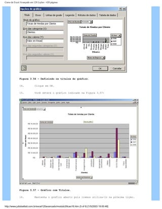 Curso de Excel Avançado em 120 Lições - 420 páginas
Figura 3.56 – Definindo os títulos do gráfico.
14. Clique em OK.
15. Você obterá o gráfico indicado na Figura 3.57:
Figura 3.57 – Gráfico com Títulos.
16. Mantenha o gráfico aberto pois iremos utiliza-lo na próxima lição.
http://www.juliobattisti.com.br/excel120avancado/modulo3/licao16.htm (5 of 6) [1/5/2003 19:00:48]
 