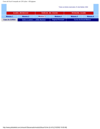 Curso de Excel Avançado em 120 Lições - 420 páginas
Todos os direitos reservados: ® Júlio Battisti, 2002
Lição Anterior Índice do Curso Próxima Lição
Módulo 1 Módulo 2 Módulo 3 Módulo 4 Módulo 5 Módulo 6
Capa do CURSO Sobre o autor: Júlio Battisti Página Principal Curso de Excel Básico
http://www.juliobattisti.com.br/excel120avancado/modulo3/licao16.htm (6 of 6) [1/5/2003 19:00:48]
 