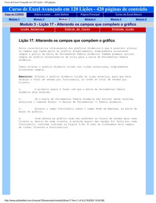 Curso de Excel Avançado em 120 Lições - 420 páginas
Curso de Excel Avançado em 120 Lições - 420 páginas de conteúdo
Capa do CURSO Sobre o autor: Júlio Battisti Página Principal Curso de Excel Básico
Módulo 1 Módulo 2 Módulo 3 Módulo 4 Módulo 5 Módulo 6
Modulo 3 - Lição 17 - Alterando os campos que compõem o gráfico
Lição Anterior Índice do Curso Próxima Lição
Lição 17: Alterando os campos que compõem o gráfico
Outra característica interessante dos gráficos dinâmicos é que é possível alterar
os campos que fazem parte do gráfico dinamicamente, simplesmente arrastando
campos a partir da barra de ferramentas Tabela dinâmica. Também podemos retirar
campos do gráfico arrastando-os de volta para a barra de Ferramentas Tabela
dinâmica.
Vamos alterar o gráfico dinâmico criado nas lições anteriores, simplesmente
arrastando campos.
Exercício: Alterar o gráfico dinâmico criado na lição anterior, para que seja
exibido o total de vendas por funcionário, ao invés do total de vendas por
Cliente.
1. O primeiro passo é fazer com que a barra de ferramentas Tabela
dinâmica seja exibida.
2. Se a barra de ferramentas Tabela dinâmica não estiver sendo exibida,
selecione o comando Exibir -> Barras de ferramentas -> Tabela dinâmica.
3. Arraste o campo Funcionário sobre o campo Nome da Empresa, na parte de
baixo do gráfico.
4. Você obterá um gráfico onde são exibidos os totais de vendas para cada
Cliente e, dentro de cada cliente, é exibido quanto das vendas foi feita por cada
funcionário, conforme indicado na Figura 3.48. É como se tivéssemos dois campos
de linha: Clientes e Funcionários:
http://www.juliobattisti.com.br/excel120avancado/modulo3/licao17.htm (1 of 4) [1/5/2003 19:00:59]
 