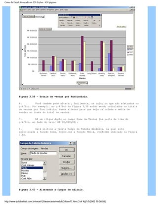 Curso de Excel Avançado em 120 Lições - 420 páginas
Figura 3.59 – Totais de vendas por Funcionário.
6. Você também pode alterar, facilmente, os cálculos que são efetuados no
gráfico. Por exemplo, no gráfico da Figura 3.59 estão sendo calculados os totais
de vendas por Funcionário. Vamos alterar para que seja calculada a média de
vendas ao invés do total de vendas.
7. Dê um clique duplo no campo Soma de Vendas (na parte de cima do
gráfico, ao lado do valor R$ 30.000,00).
8. Será exibida a janela Campo da Tabela dinâmica, na qual está
selecionada a função Soma. Selecione a função Média, conforme indicado na Figura
3.60.
Figura 3.60 – Alterando a função de cálculo.
http://www.juliobattisti.com.br/excel120avancado/modulo3/licao17.htm (3 of 4) [1/5/2003 19:00:59]
 