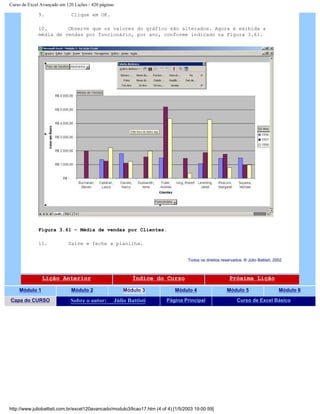 Curso de Excel Avançado em 120 Lições - 420 páginas
9. Clique em OK.
10. Observe que os valores do gráfico são alterados. Agora é exibida a
média de vendas por funcionário, por ano, conforme indicado na Figura 3.61.
Figura 3.61 – Média de vendas por Clientes.
11. Salve e feche a planilha.
Todos os direitos reservados: ® Júlio Battisti, 2002
Lição Anterior Índice do Curso Próxima Lição
Módulo 1 Módulo 2 Módulo 3 Módulo 4 Módulo 5 Módulo 6
Capa do CURSO Sobre o autor: Júlio Battisti Página Principal Curso de Excel Básico
http://www.juliobattisti.com.br/excel120avancado/modulo3/licao17.htm (4 of 4) [1/5/2003 19:00:59]
 