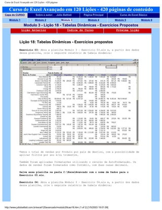 Curso de Excel Avançado em 120 Lições - 420 páginas
Curso de Excel Avançado em 120 Lições - 420 páginas de conteúdo
Capa do CURSO Sobre o autor: Júlio Battisti Página Principal Curso de Excel Básico
Módulo 1 Módulo 2 Módulo 3 Módulo 4 Módulo 5 Módulo 6
Modulo 3 - Lição 18 - Tabelas Dinâmicas - Exercícios Propostos
Lição Anterior Índice do Curso Próxima Lição
Lição 18: Tabelas Dinâmicas - Exercícios propostos
Exercício 03: Abra a planilha Modulo 3 – Exercício 03.xls e, a partir dos dados
dessa planilha, crie o seguinte relatório de tabela dinâmica:
Temos o total de vendas por Produto por país de destino, com a possibilidade de
aplicar filtros por ano e/ou trimestre.
Também foram aplicadas formatações utilizando o recurso de AutoFormatação. Os
dados de vendas foram formatados como Contábil, com duas casas decimais.
Salve essa planilha na pasta C:ExcelAvancado com o nome de Dados para o
Exercício 05.xls.
Exercício 04: Abra a planilha Modulo 3 – Exercício 04.xls e, a partir dos dados
dessa planilha, crie o seguinte relatório de tabela dinâmica:
http://www.juliobattisti.com.br/excel120avancado/modulo3/licao18.htm (1 of 2) [1/5/2003 19:01:09]
 