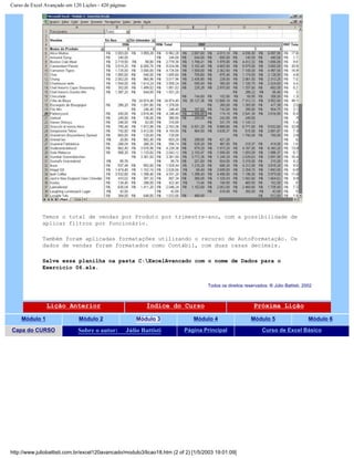 Curso de Excel Avançado em 120 Lições - 420 páginas
Temos o total de vendas por Produto por trimestre-ano, com a possibilidade de
aplicar filtros por funcionário.
Também foram aplicadas formatações utilizando o recurso de AutoFormatação. Os
dados de vendas foram formatados como Contábil, com duas casas decimais.
Salve essa planilha na pasta C:ExcelAvancado com o nome de Dados para o
Exercício 06.xls.
Todos os direitos reservados: ® Júlio Battisti, 2002
Lição Anterior Índice do Curso Próxima Lição
Módulo 1 Módulo 2 Módulo 3 Módulo 4 Módulo 5 Módulo 6
Capa do CURSO Sobre o autor: Júlio Battisti Página Principal Curso de Excel Básico
http://www.juliobattisti.com.br/excel120avancado/modulo3/licao18.htm (2 of 2) [1/5/2003 19:01:09]
 