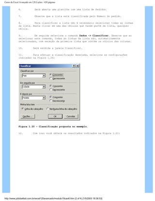 Curso de Excel Avançado em 120 Lições - 420 páginas
6. Será aberta uma planilha com uma Lista de Pedidos.
7. Observe que a lista está classificada pelo Número do pedido.
8. Para classificar a lista não é necessário selecionar todas as linhas
da lista. Basta clicar em uma das células que fazem parte da lista, qualquer
célula.
9. Em seguida selecione o comando Dados -> Classificar. Observe que ao
selecionar este comando, todas as linhas da lista são, automaticamente
selecionadas, com exceção da primeira linha que contém os rótulos das colunas.
10. Será exibida a janela Classificar.
11. Para efetuar a classificação desejada, selecione as configurações
indicadas na Figura 1.20:
Figura 1.20 – Classificação proposta no exemplo.
12. Com isso você obterá os resultados indicados na Figura 1.21:
http://www.juliobattisti.com.br/excel120avancado/modulo1/licao6.htm (2 of 4) [1/5/2003 18:36:53]
 