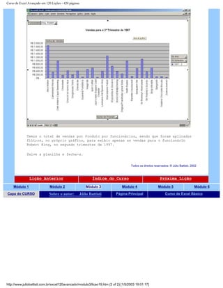 Curso de Excel Avançado em 120 Lições - 420 páginas
Temos o total de vendas por Produto por funcionários, sendo que foram aplicados
filtros, no próprio gráfico, para exibir apenas as vendas para o funcionário
Robert King, no segundo trimestre de 1997.
Salve a planilha e feche-a.
Todos os direitos reservados: ® Júlio Battisti, 2002
Lição Anterior Índice do Curso Próxima Lição
Módulo 1 Módulo 2 Módulo 3 Módulo 4 Módulo 5 Módulo 6
Capa do CURSO Sobre o autor: Júlio Battisti Página Principal Curso de Excel Básico
http://www.juliobattisti.com.br/excel120avancado/modulo3/licao19.htm (2 of 2) [1/5/2003 19:01:17]
 