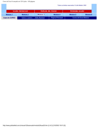Curso de Excel Avançado em 120 Lições - 420 páginas
Todos os direitos reservados: ® Júlio Battisti, 2002
Lição Anterior Índice do Curso Próxima Lição
Módulo 1 Módulo 2 Módulo 3 Módulo 4 Módulo 5 Módulo 6
Capa do CURSO Sobre o autor: Júlio Battisti Página Principal Curso de Excel Básico
http://www.juliobattisti.com.br/excel120avancado/modulo3/licao20.htm (2 of 2) [1/5/2003 19:01:22]
 