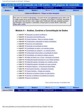 Curso de Excel Avançado em 120 Lições - 420 páginas
Curso de Excel Avançado em 120 Lições - 420 páginas de conteúdo
Capa do CURSO Sobre o autor: Júlio Battisti Página Principal Curso de Excel Básico
Módulo 1 Módulo 2 Módulo 3 Módulo 4 Módulo 5 Módulo 6
Lições do Módulo 4 Clique na lição desejada
Este curso é de autoria de Júlio Battisti, e faz parte do site www.juliobattisti.com.br. Visite o site
e confira sempre novos cursos (Excel Básico e Avançado, Access Básico e Avançado, PowerPoint
e muito mais), dicas de livros e sites, artigos sobre Certificações Microsoft, simulados gratuitos
em Português, com respostas e comentários, resumos para os exames MCSE e muito mais.
Clique aqui e confira.
Módulo 4 – Análise, Cenários e Consolidação de Dados
q Lição 01: Introdução e conteúdo do Módulo 4
q Lição 02: Calculando SubTotais/Resumos
q Lição 03: Criando Subtotais – Mais um exemplo simples
q Lição 04: Configurações e alterações em dados consolidados
q Lição 05: Exercícios com totalizações
q Lição 06: Introdução à consolidação de dados
q Lição 07: Consolidação de dados: e um exemplo simples
q Lição 08: Consolidação por categoria – um exemplo prático
q Lição 09: Configurações relacionadas a consolidação de dados
q Lição 10: Consolidação com dados de múltiplos arquivos
q Lição 11: Análise de Dados com o Excel – Introdução e Conceitos
q Lição 12: Análise/Simulações baseadas em uma Tabela de Dados
q Lição 13: Análise/Simulações: Simulação com múltiplos valores
q Lição 14: Análise/Simulações: Simulação com duas variáveis
q Lição 15: Atingindo Objetivos – A Ferramenta Atingir Metas
q Lição 16: Gerenciando Cenários – Introdução e Exemplo
q Lição 17: Criando Cenários – Criação dos cenários
q Lição 18: Utilizando os Cenários Criados na Lição Anterior
q Lição 19: Gerando um Relatório Consolidado de Cenários
q Lição 20: Resumo do Módulo 4
Todos os direitos reservados: ® Júlio Battisti, 2002
Módulo 1 Módulo 2 Módulo 3 Módulo 4 Módulo 5 Módulo 6
Capa do CURSO Sobre o autor: Júlio Battisti Página Principal Curso de Excel Básico
http://www.juliobattisti.com.br/excel120avancado/modulo4/indmod4.asp [1/5/2003 19:01:30]
 