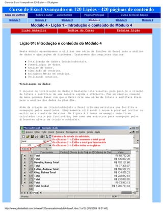Curso de Excel Avançado em 120 Lições - 420 páginas
Curso de Excel Avançado em 120 Lições - 420 páginas de conteúdo
Capa do CURSO Sobre o autor: Júlio Battisti Página Principal Curso de Excel Básico
Módulo 1 Módulo 2 Módulo 3 Módulo 4 Módulo 5 Módulo 6
Modulo 4 - Lição 1 - Introdução e conteúdo do Módulo 4
Lição Anterior Índice do Curso Próxima Lição
Lição 01: Introdução e conteúdo do Módulo 4
Neste módulo aprenderemos a utilizar uma série de funções do Excel para a análise
de dados e simulações de hipóteses. Trataremos dos seguintes tópicos:
q Totalização de dados: Totais/subtotais.
q Consolidação de dados.
q Análise de dados.
q Simulação de cenários.
q Atingindo Metas em cenários.
q Utilizando cenários.
Totalização de dados:
O recurso de totalização de dados é bastante interessante, pois permite a criação
de totais e subtotais de uma maneira rápida e eficiente. Com um simples comando
de menu podemos fazer com que o Excel crie uma série de totais e subtotais úteis
para a análise dos dados da planilha.
Além da criação de totais/subtotais o Excel cria uma estrutura que facilita a
navegação pelos resultados. Simplesmente utilizando o mouse é possível ocultar ou
exibir mais níveis de detalhes. Na Figura 4.1 temos um exemplo onde foram
calculados totais por funcionário, bem como uma estrutura para navegação pelos
diferentes níveis de totais e subtotais.
http://www.juliobattisti.com.br/excel120avancado/modulo4/licao1.htm (1 of 3) [1/5/2003 19:01:40]
 