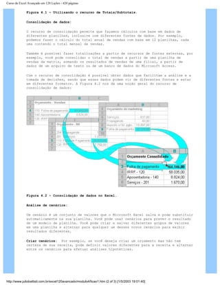 Curso de Excel Avançado em 120 Lições - 420 páginas
Figura 4.1 – Utilizando o recurso de Totais/Subtotais.
Consolidação de dados:
O recurso de consolidação permite que façamos cálculos com base em dados de
diferentes planilhas, inclusive com diferentes fontes de dados. Por exemplo,
podemos fazer o cálculo do total anual de vendas com base em 12 planilhas, cada
uma contendo o total mensal de vendas.
Também é possível fazer totalizações a partir de recursos de fontes externas, por
exemplo, você pode consolidar o total de vendas a partir de uma planilha de
vendas da matriz, somando os resultados de vendas de uma filial, a partir de
dados de um arquivo de texto ou de um banco de dados do Microsoft Access.
Com o recurso de consolidação é possível obter dados que facilitam a análise e a
tomada de decisões, sendo que esses dados podem vir de diferentes fontes e estar
em diferentes formatos. A Figura 4.2 nos dá uma noção geral do recurso de
consolidação de dados:
Figura 4.2 – Consolidação de dados no Excel.
Análise de cenários:
Um cenário é um conjunto de valores que o Microsoft Excel salva e pode substituir
automaticamente na sua planilha. Você pode usar cenários para prever o resultado
de um modelo de planilha. Você pode criar e salvar diferentes grupos de valores
em uma planilha e alternar para qualquer um desses novos cenários para exibir
resultados diferentes.
Criar cenários: Por exemplo, se você deseja criar um orçamento mas não tem
certeza de sua receita, pode definir valores diferentes para a receita e alternar
entre os cenários para efetuar análises hipotéticas.
http://www.juliobattisti.com.br/excel120avancado/modulo4/licao1.htm (2 of 3) [1/5/2003 19:01:40]
 