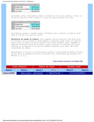 Curso de Excel Avançado em 120 Lições - 420 páginas
No exemplo acima, você poderia chamar o cenário de Pior Caso, definir o valor na
célula B1 para R$ 50.000 e definir o valor na célula B2 para R$ 13.200.
Você poderia chamar o segundo cenário de Melhor Caso e alterar os valores em B1
para R$ 150.000 e B2 para R$ 26.000.
Relatórios de resumo do cenário: Para comparar vários cenários, você pode criar
um relatório que os resuma na mesma página. O relatório pode listar os cenários
lado a lado ou resumi-los em um relatório de tabela dinâmica. Aqui começamos a
combinar diferentes recursos do Excel: usamos o recurso de cenários para fazer
análises e, em seguida, o recurso de tabelas dinâmicas, para obter uma visão
consolidada dos dados.
Aprenderemos a utilizar os recursos para análise e consolidação de dados, através
de uma série de exemplos práticos, de acordo com a metodologia que adotamos nos
Módulos 1, 2 e 3.
Todos os direitos reservados: ® Júlio Battisti, 2002
Lição Anterior Índice do Curso Próxima Lição
Módulo 1 Módulo 2 Módulo 3 Módulo 4 Módulo 5 Módulo 6
Capa do CURSO Sobre o autor: Júlio Battisti Página Principal Curso de Excel Básico
http://www.juliobattisti.com.br/excel120avancado/modulo4/licao1.htm (3 of 3) [1/5/2003 19:01:40]
 