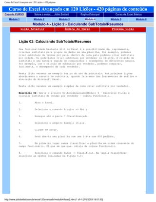 Curso de Excel Avançado em 120 Lições - 420 páginas
Curso de Excel Avançado em 120 Lições - 420 páginas de conteúdo
Capa do CURSO Sobre o autor: Júlio Battisti Página Principal Curso de Excel Básico
Módulo 1 Módulo 2 Módulo 3 Módulo 4 Módulo 5 Módulo 6
Modulo 4 - Lição 2 - Calculando SubTotais/Resumos
Lição Anterior Índice do Curso Próxima Lição
Lição 02: Calculando SubTotais/Resumos
Uma funcionalidade bastante útil do Excel é a possibilidade de, rapidamente,
criarmos subtotais para grupos de dados em uma planilha. Por exemplo, podemos
criar subtotais de vendas por país, dentro de cada país podemos criar subtotais
por cidade. Ou poderíamos criar subtotais por vendedor ou cliente. A criação de
subtotais é uma maneira rápida de compararmos o desempenho de diferentes grupos.
Por exemplo, com o cálculo de subtotais por vendedor, podemos comparar,
facilmente, o desempenho de cada vendedor.
Nesta lição veremos um exemplo básico do uso de subtotais. Nas próximas lições
abordaremos o assunto de subtotais, quando falaremos das ferramentas de análise e
simulação do Microsoft Excel.
Nesta lição veremos um exemplo simples de como criar subtotais por vendedor.
Exercício 01: Abrir o arquivo C:ExcelAvançadoModulo 4 - Exercício 01.xls e
calcular subtotais de vendas por vendedor – coluna Funcionário.
1. Abra o Excel.
2. Selecione o comando Arquivo -> Abrir.
3. Navegue até a pasta C:ExcelAvançado.
4. Selecione o arquivo Exemplo 14.xls.
5. Clique em Abrir.
6. Será aberta uma planilha com uma lista com 830 pedidos.
7. Em primeiro lugar vamos classificar a planilha em ordem crescente do
campo Funcionário. Clique em qualquer célula da coluna Funcionário.
8. Selecione o comando Dados -> Classificar. Na janela Classificar
selecione as opções indicadas na Figura 4.3:
http://www.juliobattisti.com.br/excel120avancado/modulo4/licao2.htm (1 of 4) [1/5/2003 19:01:50]
 