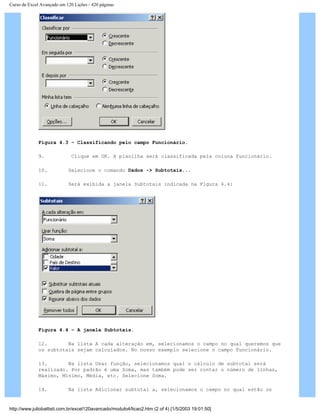 Curso de Excel Avançado em 120 Lições - 420 páginas
Figura 4.3 – Classificando pelo campo Funcionário.
9. Clique em OK. A planilha será classificada pela coluna Funcionário.
10. Selecione o comando Dados -> Subtotais...
11. Será exibida a janela Subtotais indicada na Figura 4.4:
Figura 4.4 – A janela Subtotais.
12. Na lista A cada alteração em, selecionamos o campo no qual queremos que
os subtotais sejam calculados. No nosso exemplo selecione o campo Funcionário.
13. Na lista Usar função, selecionamos qual o cálculo de subtotal será
realizado. Por padrão é uma Soma, mas também pode ser contar o número de linhas,
Máximo, Mínimo, Média, etc. Selecione Soma.
14. Na lista Adicionar subtotal a, selecionamos o campo no qual estão os
http://www.juliobattisti.com.br/excel120avancado/modulo4/licao2.htm (2 of 4) [1/5/2003 19:01:50]
 
