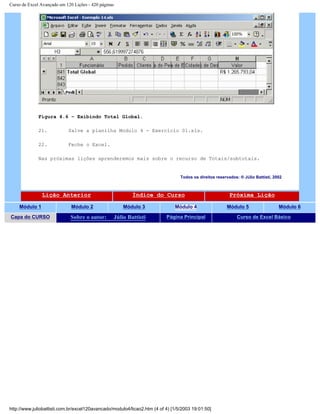 Curso de Excel Avançado em 120 Lições - 420 páginas
Figura 4.6 – Exibindo Total Global.
21. Salve a planilha Modulo 4 - Exercício 01.xls.
22. Feche o Excel.
Nas próximas lições aprenderemos mais sobre o recurso de Totais/subtotais.
Todos os direitos reservados: ® Júlio Battisti, 2002
Lição Anterior Índice do Curso Próxima Lição
Módulo 1 Módulo 2 Módulo 3 Módulo 4 Módulo 5 Módulo 6
Capa do CURSO Sobre o autor: Júlio Battisti Página Principal Curso de Excel Básico
http://www.juliobattisti.com.br/excel120avancado/modulo4/licao2.htm (4 of 4) [1/5/2003 19:01:50]
 